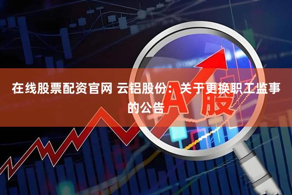 在线股票配资官网 云铝股份：关于更换职工监事的公告