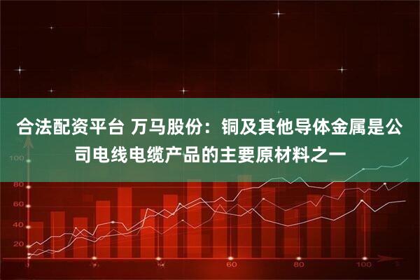 合法配资平台 万马股份：铜及其他导体金属是公司电线电缆产品的主要原材料之一