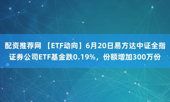 配资推荐网 【ETF动向】6月20日易方达中证全指证券公司ETF基金跌0.19%，份额增加300万份