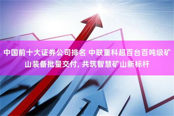 中国前十大证券公司排名 中联重科超百台百吨级矿山装备批量交付, 共筑智慧矿山新标杆
