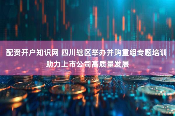 配资开户知识网 四川辖区举办并购重组专题培训 助力上市公司高质量发展