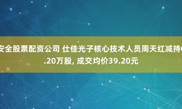 安全股票配资公司 仕佳光子核心技术人员周天红减持0.20万股, 成交均价39.20元