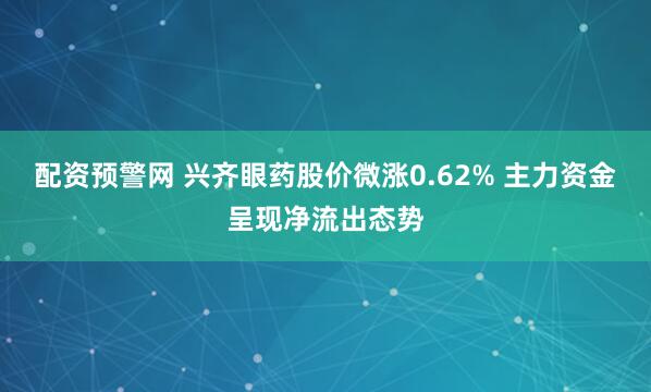 配资预警网 兴齐眼药股价微涨0.62% 主力资金呈现净流出态势