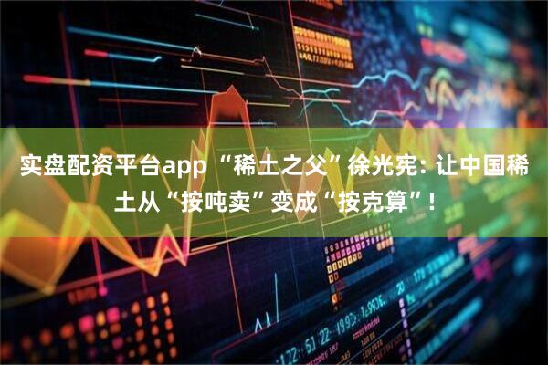 实盘配资平台app “稀土之父”徐光宪: 让中国稀土从“按吨卖”变成“按克算”!