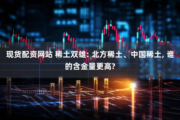 现货配资网站 稀土双雄: 北方稀土、中国稀土, 谁的含金量更高?
