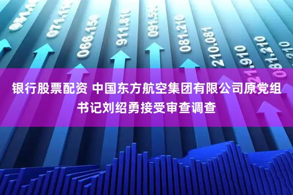 银行股票配资 中国东方航空集团有限公司原党组书记刘绍勇接受审查调查