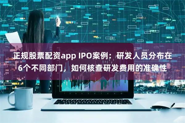正规股票配资app IPO案例：研发人员分布在6个不同部门，如何核查研发费用的准确性
