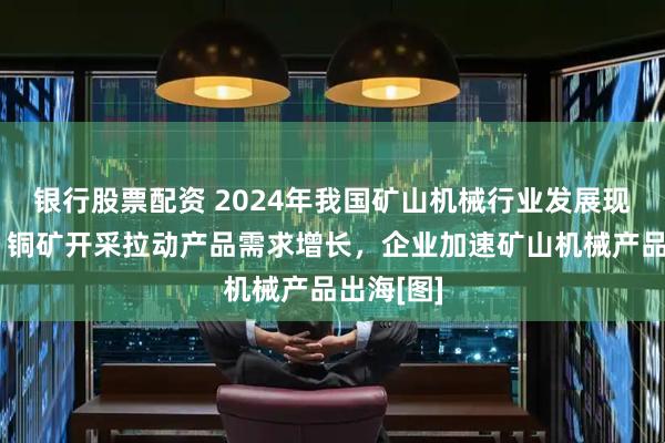 银行股票配资 2024年我国矿山机械行业发展现状简析：铜矿开采拉动产品需求增长，企业加速矿山机械产品出海[图]