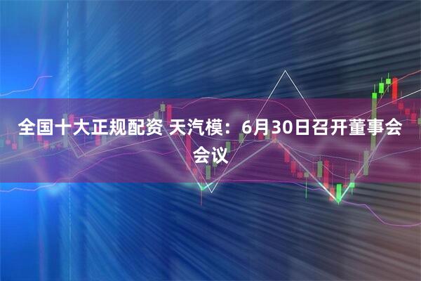 全国十大正规配资 天汽模：6月30日召开董事会会议
