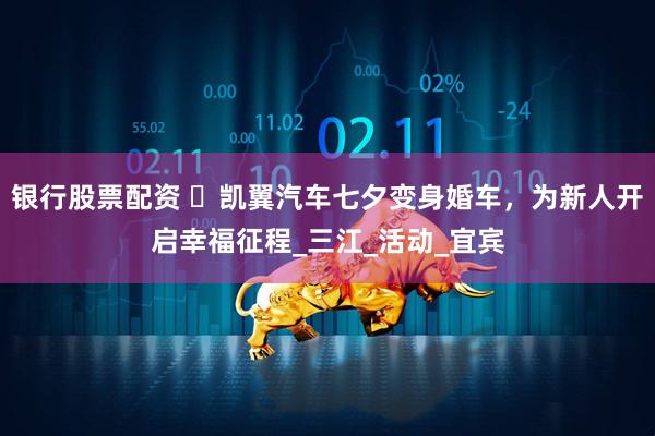 银行股票配资 ​凯翼汽车七夕变身婚车，为新人开启幸福征程_三江_活动_宜宾