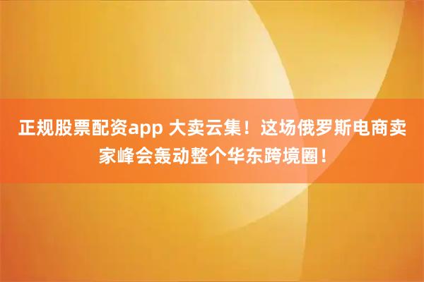 正规股票配资app 大卖云集！这场俄罗斯电商卖家峰会轰动整个华东跨境圈！