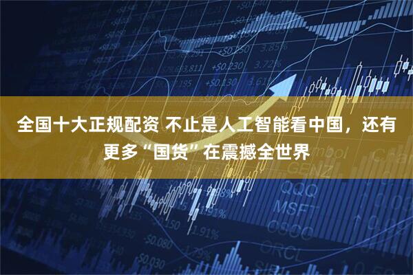 全国十大正规配资 不止是人工智能看中国，还有更多“国货”在震撼全世界