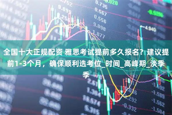 全国十大正规配资 雅思考试提前多久报名？建议提前1-3个月，确保顺利选考位_时间_高峰期_淡季