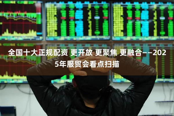 全国十大正规配资 更开放 更聚焦 更融合——2025年服贸会看点扫描