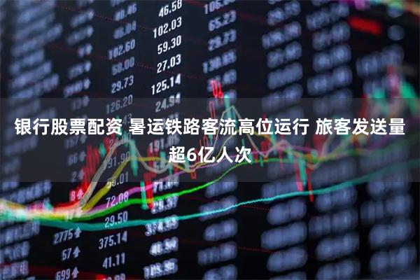 银行股票配资 暑运铁路客流高位运行 旅客发送量超6亿人次