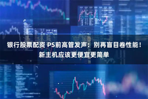 银行股票配资 PS前高管发声：别再盲目卷性能！新主机应该更便宜更简单