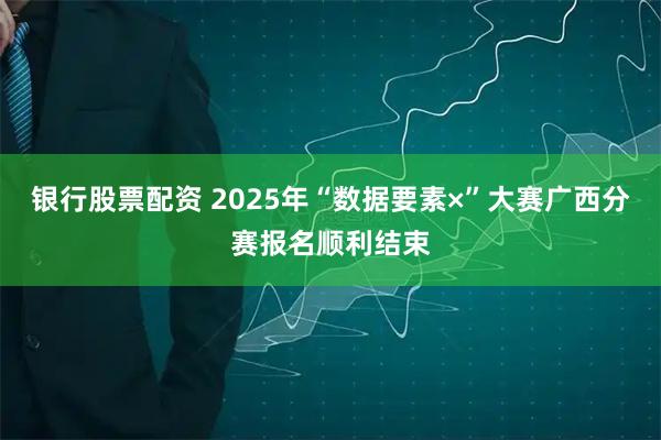 银行股票配资 2025年“数据要素×”大赛广西分赛报名顺利结束