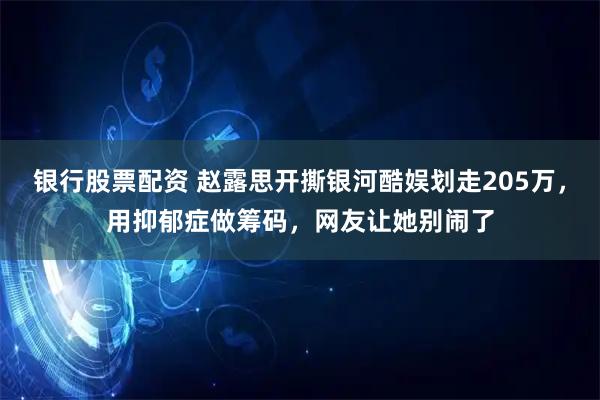 银行股票配资 赵露思开撕银河酷娱划走205万，用抑郁症做筹码，网友让她别闹了