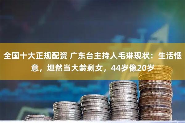 全国十大正规配资 广东台主持人毛琳现状:生活惬意,坦然当大龄剩女,44岁像20岁