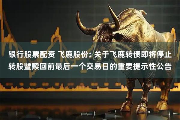 银行股票配资 飞鹿股份: 关于飞鹿转债即将停止转股暨赎回前最后一个交易日的重要提示性公告