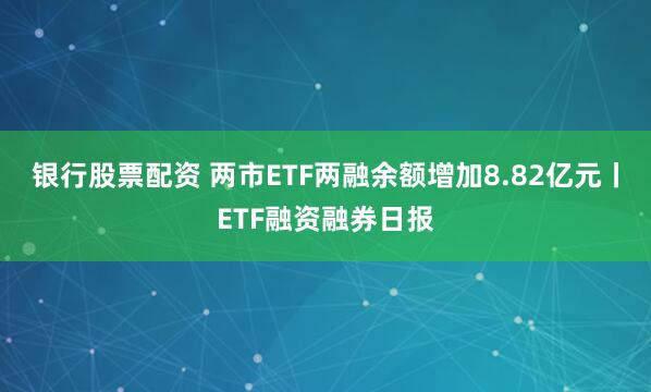 银行股票配资 两市ETF两融余额增加8.82亿元丨ETF融资融券日报