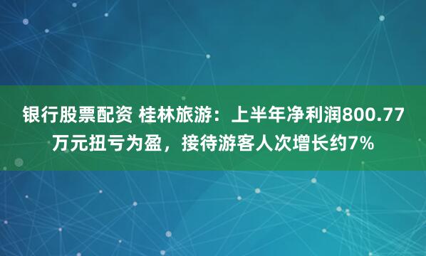 银行股票配资 桂林旅游：上半年净利润800.77万元扭亏为盈，接待游客人次增长约7%
