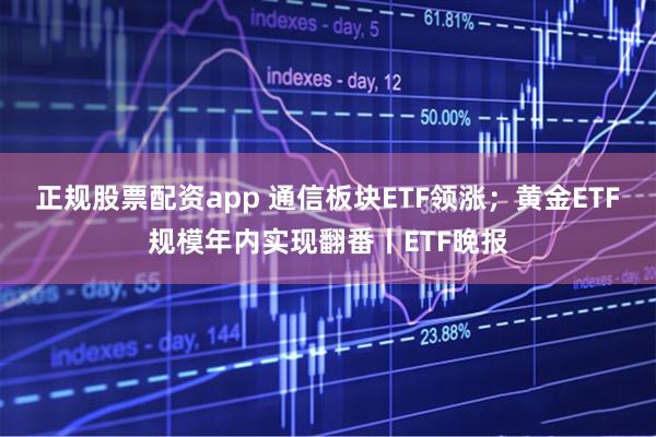 正规股票配资app 通信板块ETF领涨；黄金ETF规模年内实现翻番丨ETF晚报