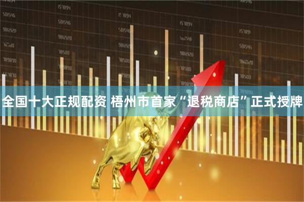 全国十大正规配资 梧州市首家“退税商店”正式授牌