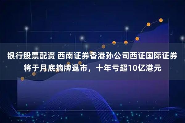 银行股票配资 西南证券香港孙公司西证国际证券将于月底摘牌退市，十年亏超10亿港元