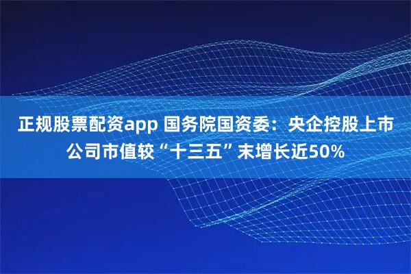 正规股票配资app 国务院国资委：央企控股上市公司市值较“十三五”末增长近50%