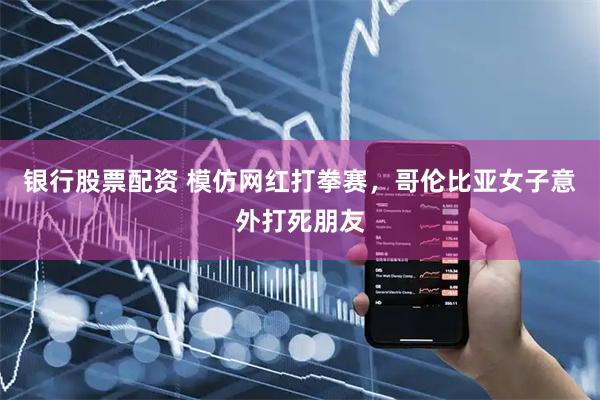 银行股票配资 模仿网红打拳赛，哥伦比亚女子意外打死朋友