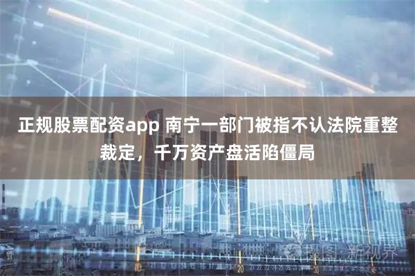 正规股票配资app 南宁一部门被指不认法院重整裁定，千万资产盘活陷僵局