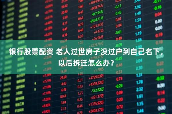 银行股票配资 老人过世房子没过户到自己名下，以后拆迁怎么办？