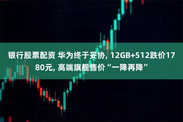 银行股票配资 华为终于妥协, 12GB+512跌价1780元, 高端旗舰售价“一降再降”