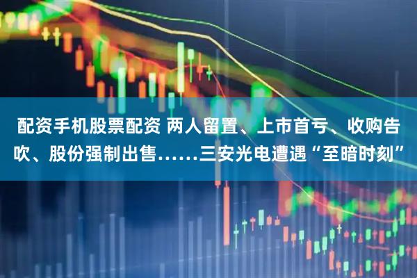 配资手机股票配资 两人留置、上市首亏、收购告吹、股份强制出售……三安光电遭遇“至暗时刻”