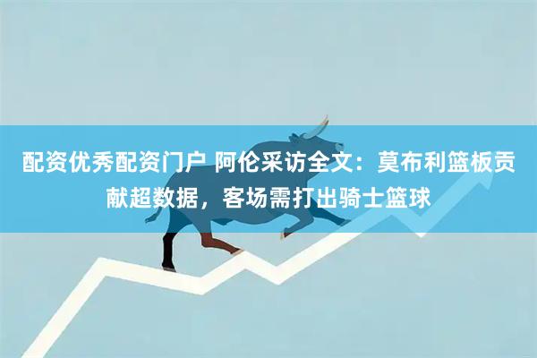 配资优秀配资门户 阿伦采访全文：莫布利篮板贡献超数据，客场需打出骑士篮球