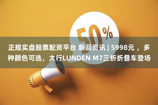 正规实盘股票配资平台 新品资讯 | 5998元 ，多种颜色可选，大行LUNDEN M7三折折叠车登场