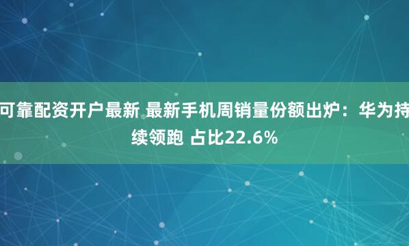 可靠配资开户最新 最新手机周销量份额出炉：华为持续领跑 占比22.6%