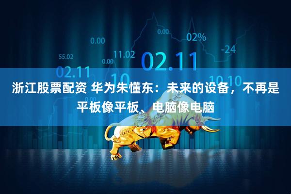 浙江股票配资 华为朱懂东：未来的设备，不再是平板像平板、电脑像电脑
