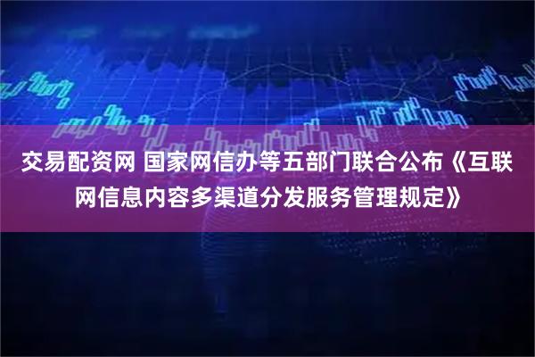 交易配资网 国家网信办等五部门联合公布《互联网信息内容多渠道分发服务管理规定》