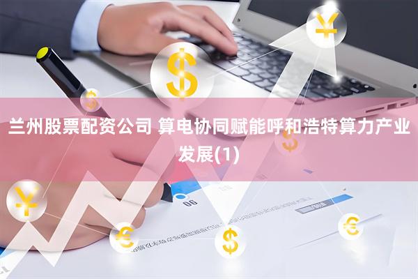 兰州股票配资公司 算电协同赋能呼和浩特算力产业发展(1)