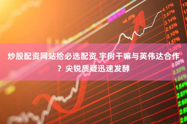 炒股配资网站拾必选配资 宇树干嘛与英伟达合作？尖锐质疑迅速发酵