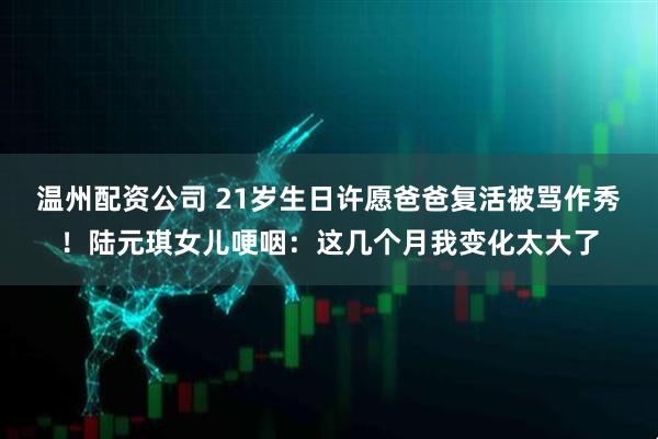 温州配资公司 21岁生日许愿爸爸复活被骂作秀！陆元琪女儿哽咽：这几个月我变化太大了